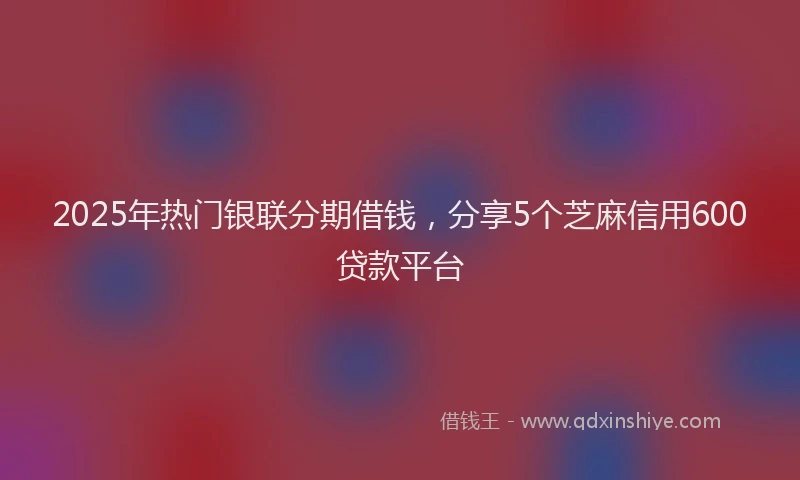 2025年热门银联分期借钱，分享5个芝麻信用600贷款平台