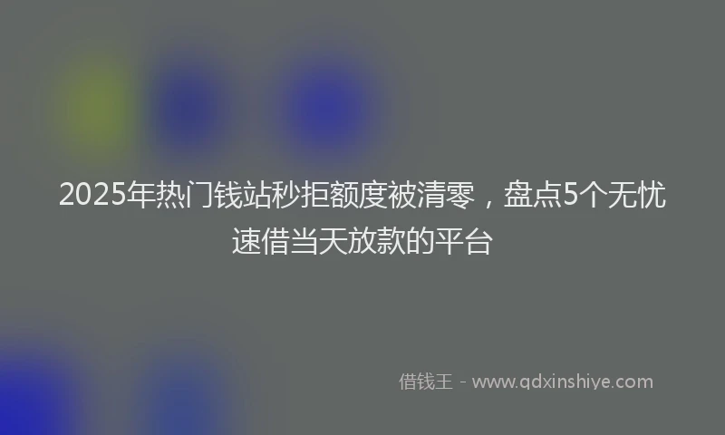 2025年热门钱站秒拒额度被清零，盘点5个无忧速借当天放款的平台