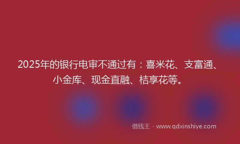 2025年的银行电审不通过有：喜米花、支富通、小金库、现金直融、桔享花等。