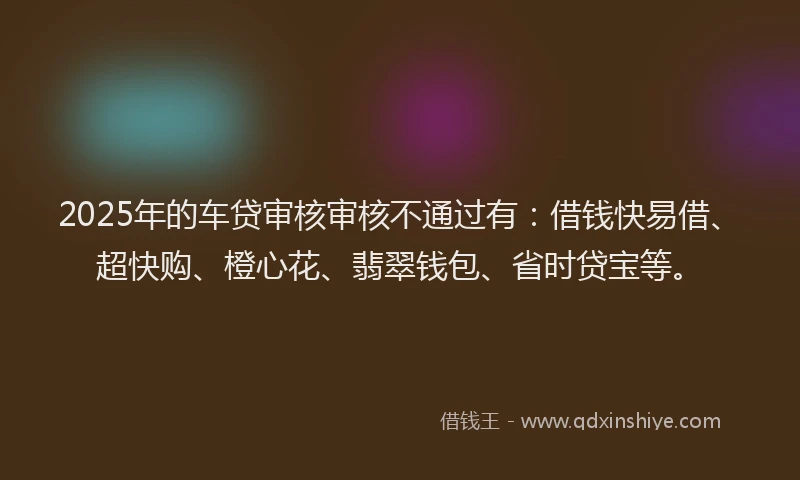 2025年的车贷审核审核不通过有:借钱快易借、超快购、橙心花、翡翠钱包、省时贷宝等。