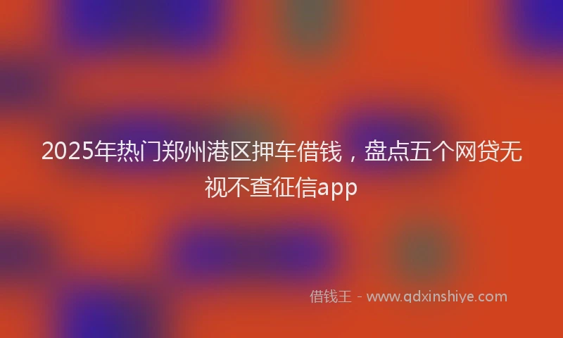 2025年热门郑州港区押车借钱,盘点五个网贷无视不查征信app