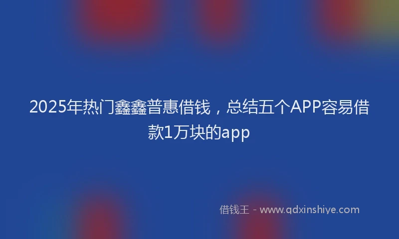 2025年热门鑫鑫普惠借钱,总结五个APP容易借款1万块的app