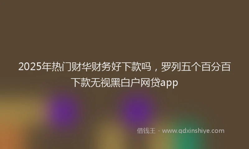 2025年热门财华财务好下款吗，罗列五个百分百下款无视黑白户网贷app