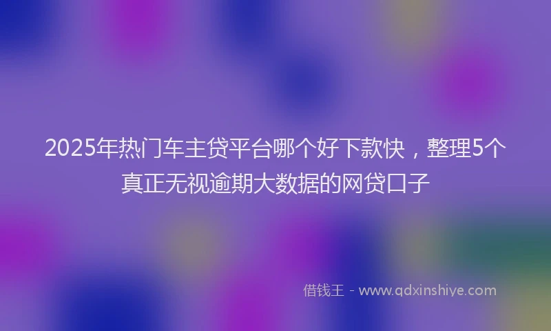 2025年热门车主贷平台哪个好下款快,整理5个真正无视逾期大数据的网贷口子