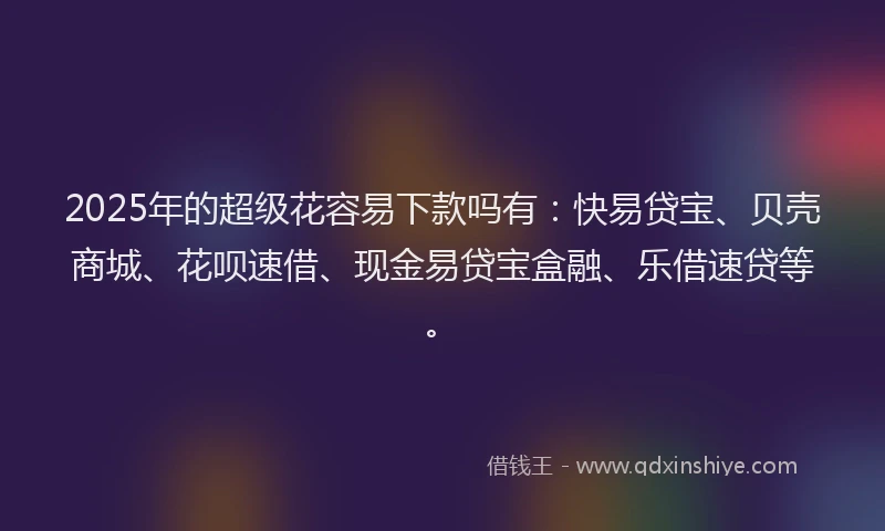 2025年的超级花容易下款吗有:快易贷宝、贝壳商城、花呗速借、现金易贷宝盒融、乐借速贷等。