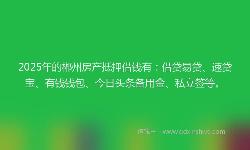 2025年的郴州房产抵押借钱有:借贷易贷、速贷宝、有钱钱包、今日头条备用金、私立签等。