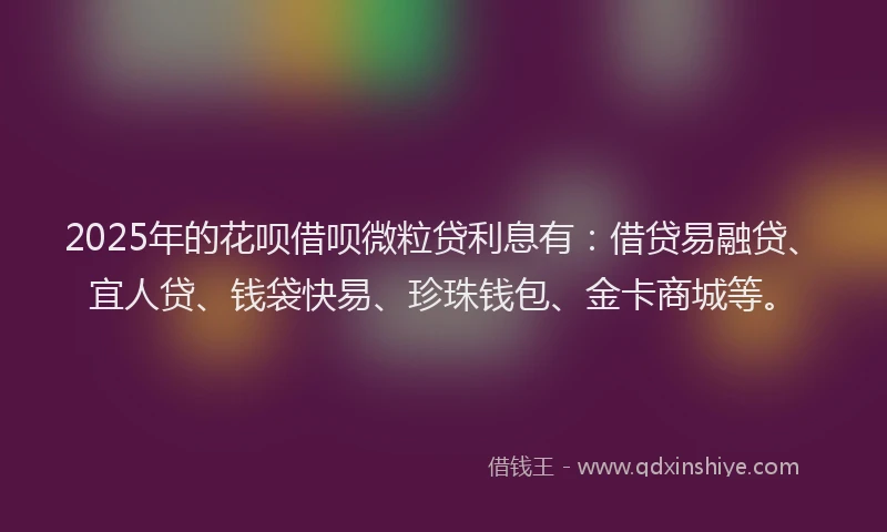 2025年的花呗借呗微粒贷利息有：借贷易融贷、宜人贷、钱袋快易、珍珠钱包、金卡商城等。