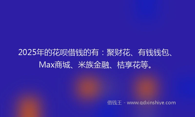 2025年的花呗借钱的有：聚财花、有钱钱包、Max商城、米族金融、桔享花等。