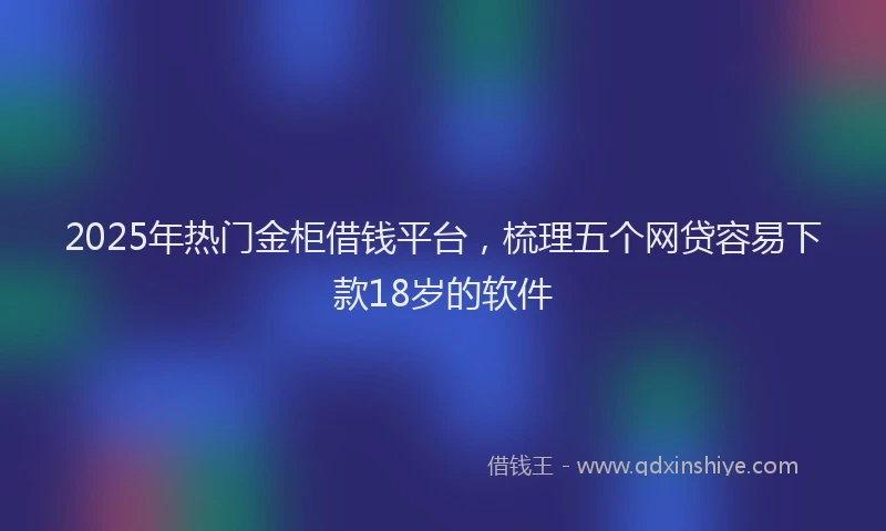 2025年热门金柜借钱平台，梳理五个网贷容易下款18岁的软件