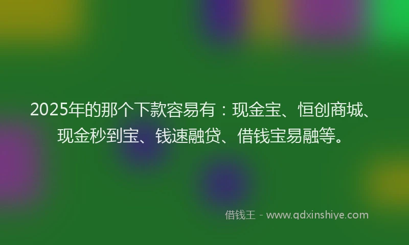 2025年的那个下款容易有:现金宝、恒创商城、现金秒到宝、钱速融贷、借钱宝易融等。