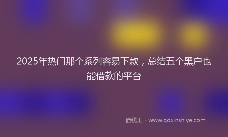 2025年热门那个系列容易下款，总结五个黑户也能借款的平台