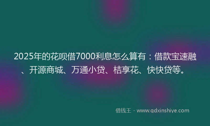2025年的花呗借7000利息怎么算有:借款宝速融、开源商城、万通小贷、桔享花、快快贷等。