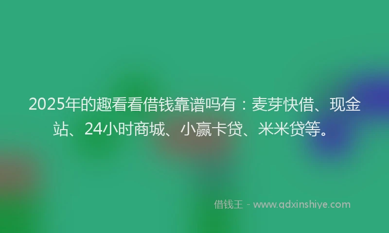 2025年的趣看看借钱靠谱吗有：麦芽快借、现金站、24小时商城、小赢卡贷、米米贷等。