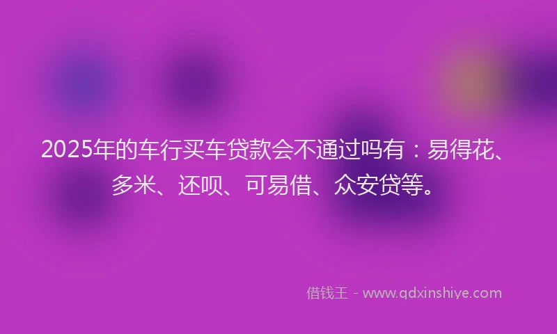 2025年的车行买车贷款会不通过吗有：易得花、多米、还呗、可易借、众安贷等。