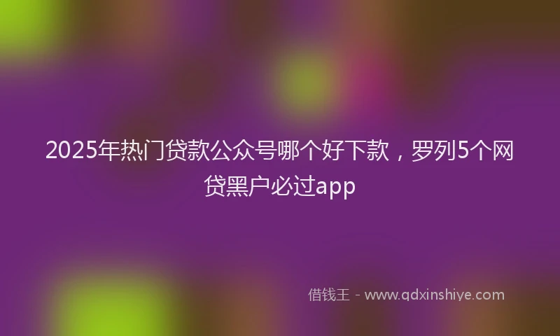 2025年热门贷款公众号哪个好下款,罗列5个网贷黑户必过app