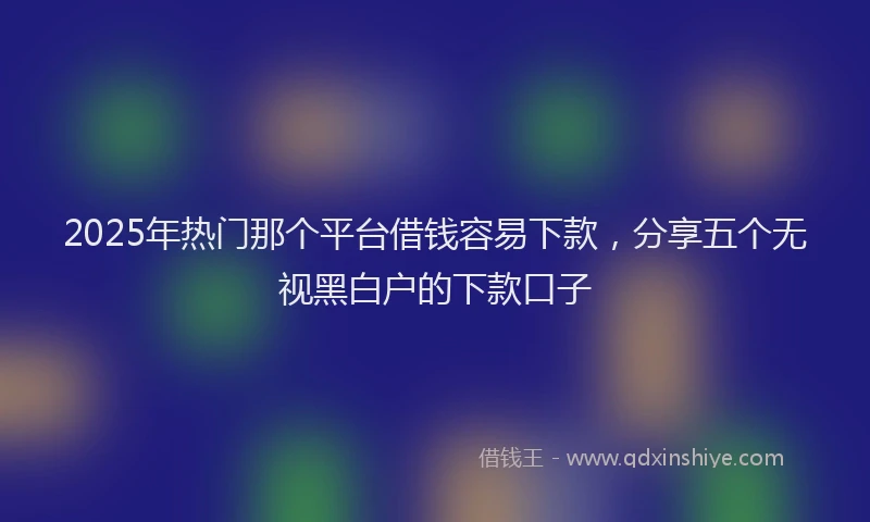 2025年热门那个平台借钱容易下款，分享五个无视黑白户的下款口子