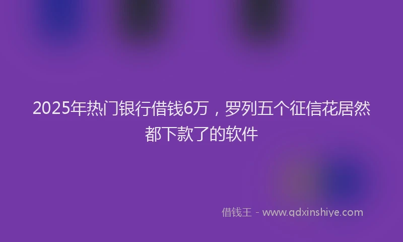 2025年热门银行借钱6万，罗列五个征信花居然都下款了的软件