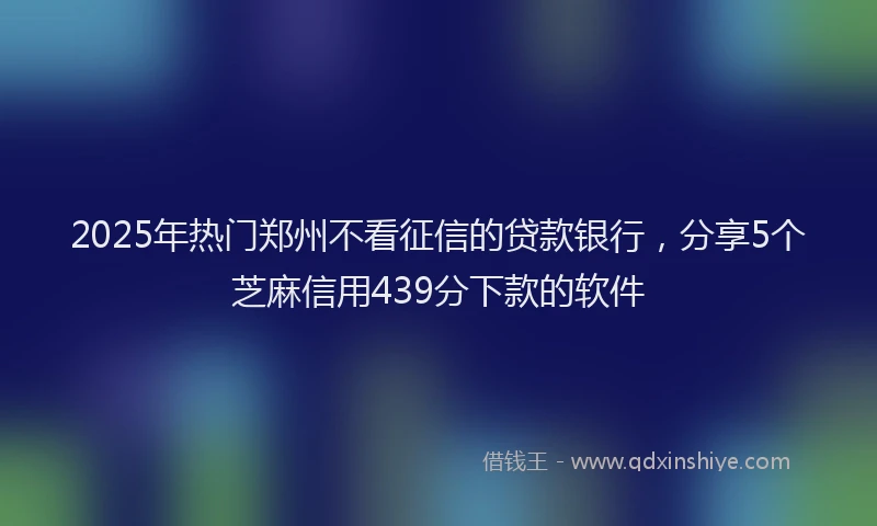 2025年热门郑州不看征信的贷款银行，分享5个芝麻信用439分下款的软件