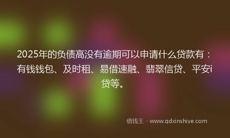 2025年的负债高没有逾期可以申请什么贷款有:有钱钱包、及时租、易借速融、翡翠信贷、平安i贷等。