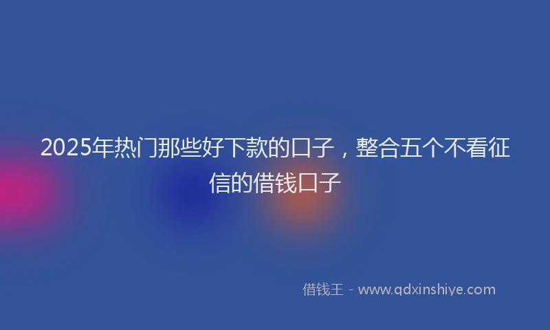2025年热门那些好下款的口子,整合五个不看征信的借钱口子