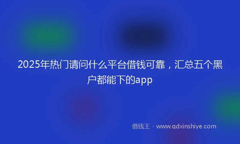 2025年热门请问什么平台借钱可靠，汇总五个黑户都能下的app