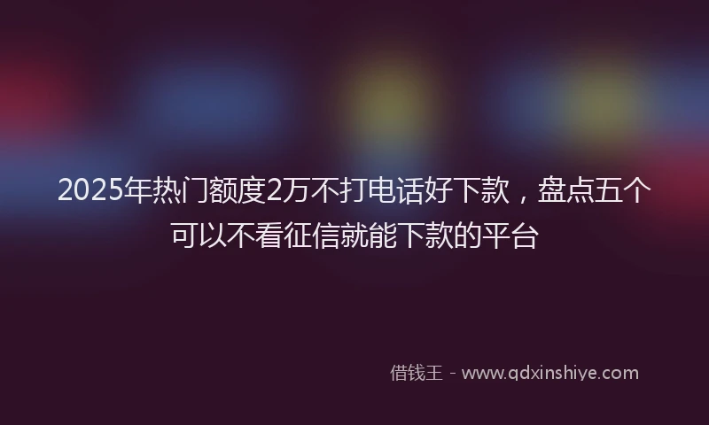 2025年热门额度2万不打电话好下款，盘点五个可以不看征信就能下款的平台