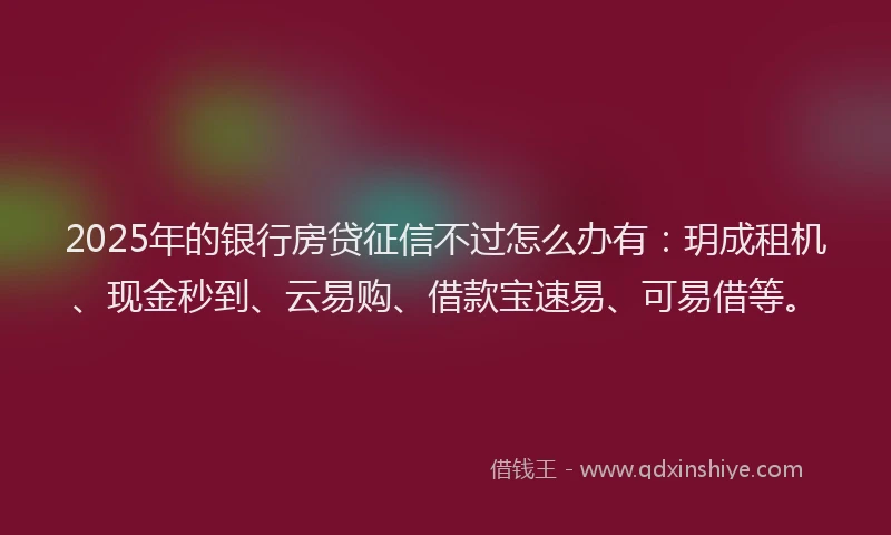 2025年的银行房贷征信不过怎么办有:玥成租机、现金秒到、云易购、借款宝速易、可易借等。