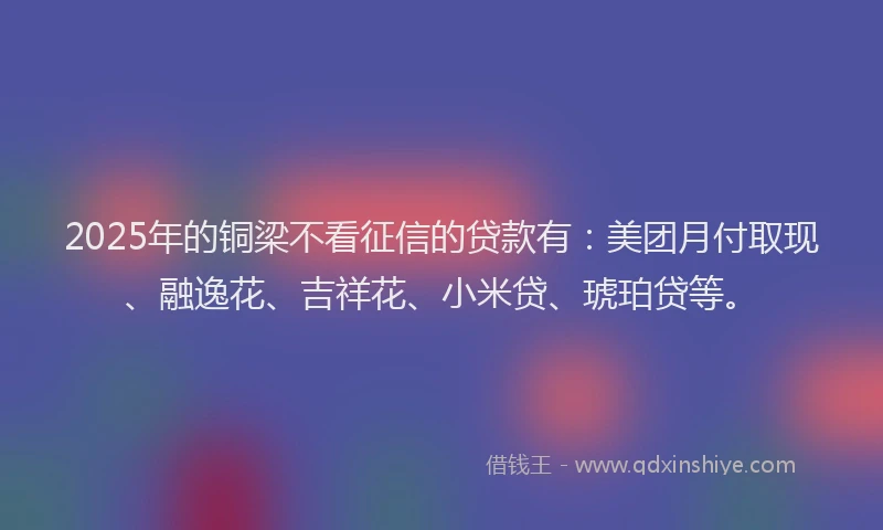 2025年的铜梁不看征信的贷款有：美团月付取现、融逸花、吉祥花、小米贷、琥珀贷等。
