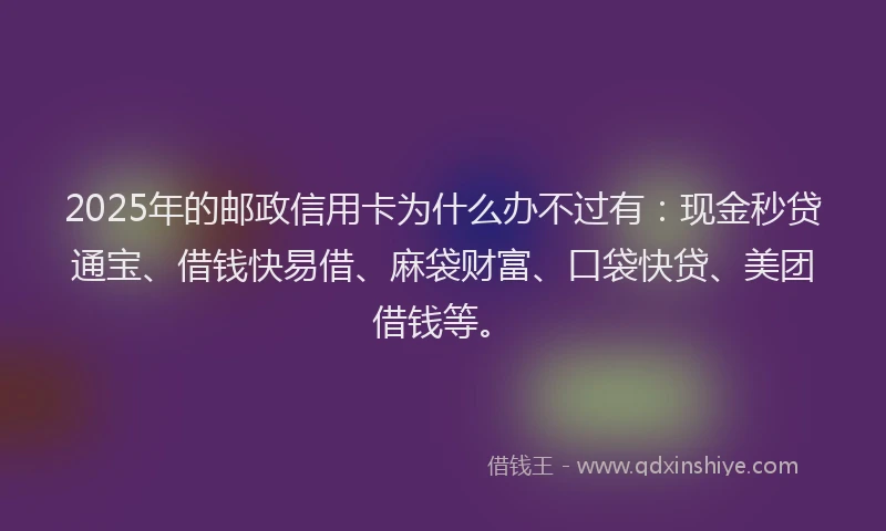 2025年的邮政信用卡为什么办不过有：现金秒贷通宝、借钱快易借、麻袋财富、口袋快贷、美团借钱等。
