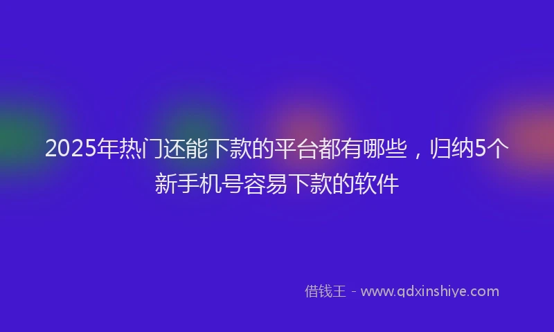 2025年热门还能下款的平台都有哪些,归纳5个新手机号容易下款的软件