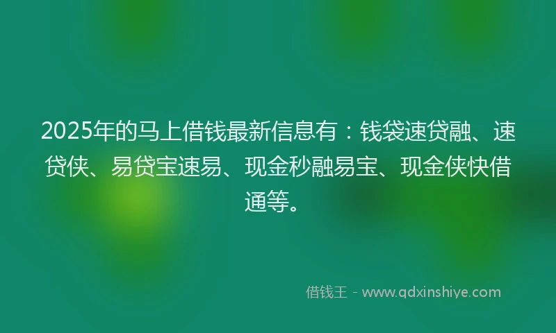 2025年的马上借钱最新信息有：钱袋速贷融、速贷侠、易贷宝速易、现金秒融易宝、现金侠快借通等。