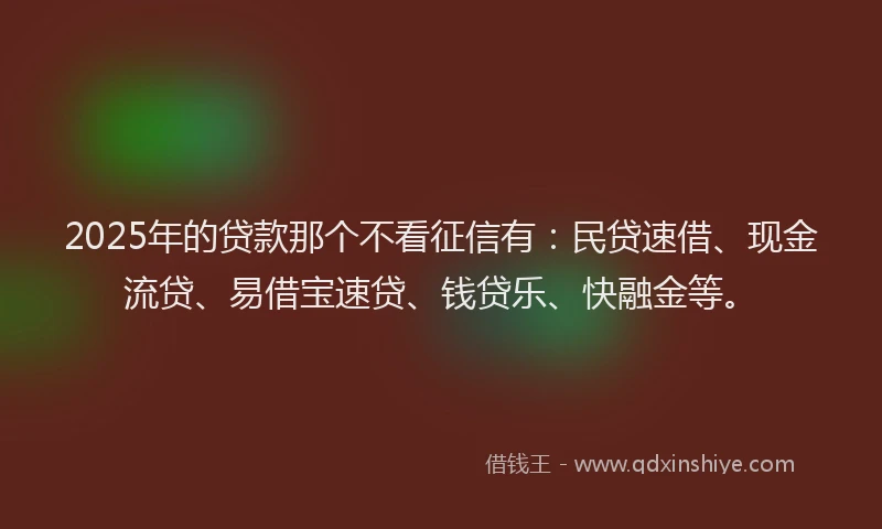 2025年的贷款那个不看征信有：民贷速借、现金流贷、易借宝速贷、钱贷乐、快融金等。