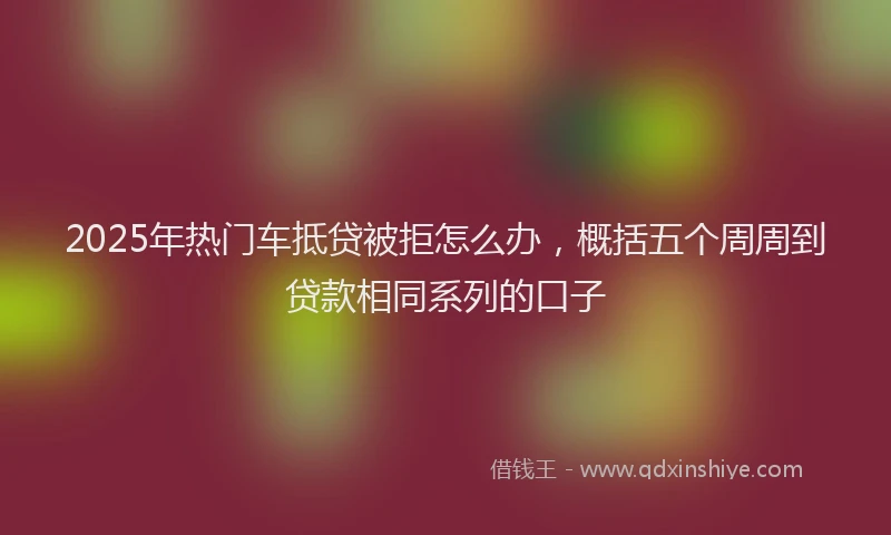 2025年热门车抵贷被拒怎么办,概括五个周周到贷款相同系列的口子