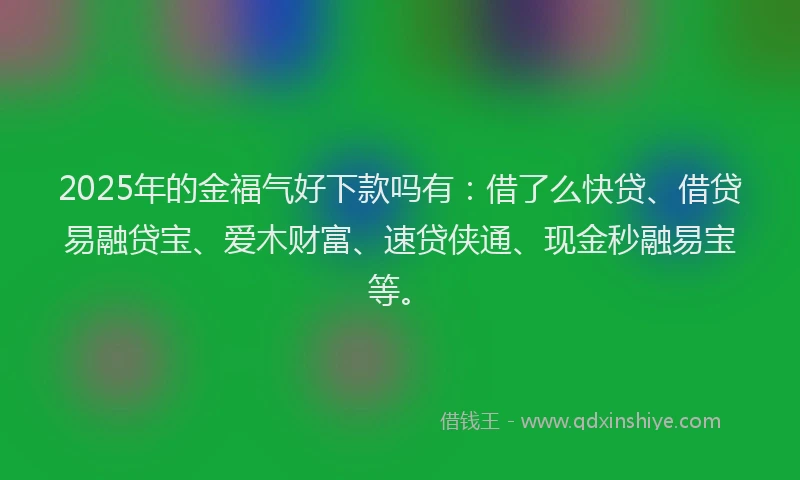 2025年的金福气好下款吗有：借了么快贷、借贷易融贷宝、爱木财富、速贷侠通、现金秒融易宝等。
