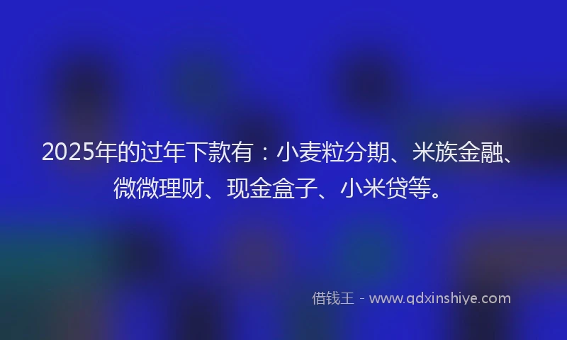 2025年的过年下款有:小麦粒分期、米族金融、微微理财、现金盒子、小米贷等。