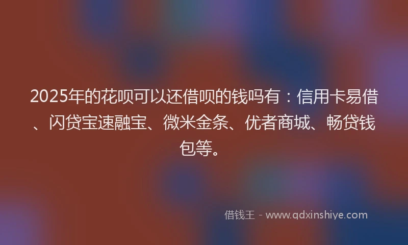 2025年的花呗可以还借呗的钱吗有：信用卡易借、闪贷宝速融宝、微米金条、优者商城、畅贷钱包等。