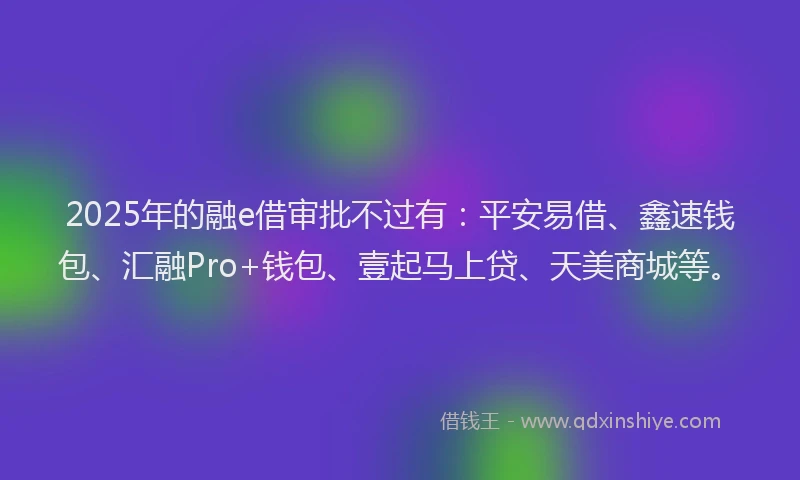 2025年的融e借审批不过有:平安易借、鑫速钱包、汇融Pro+钱包、壹起马上贷、天美商城等。