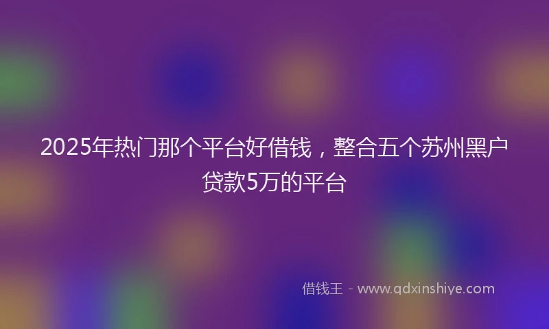 2025年热门那个平台好借钱，整合五个苏州黑户贷款5万的平台