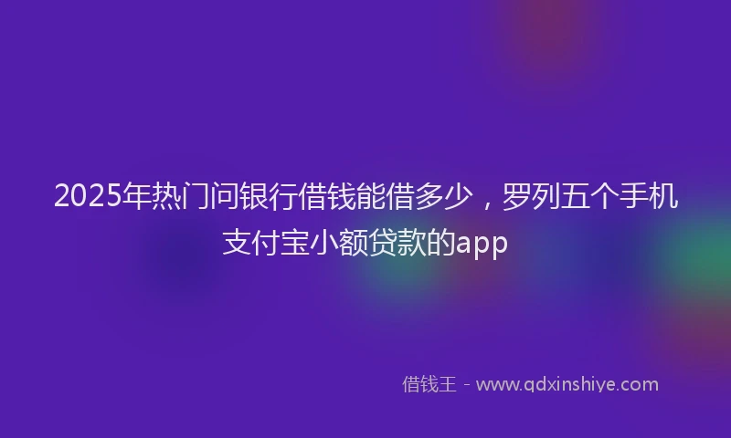 2025年热门问银行借钱能借多少,罗列五个手机支付宝小额贷款的app