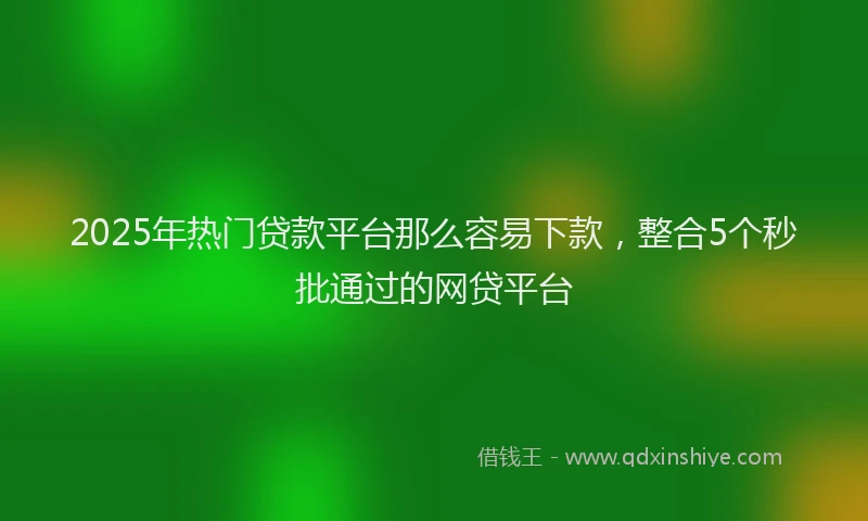 2025年热门贷款平台那么容易下款,整合5个秒批通过的网贷平台