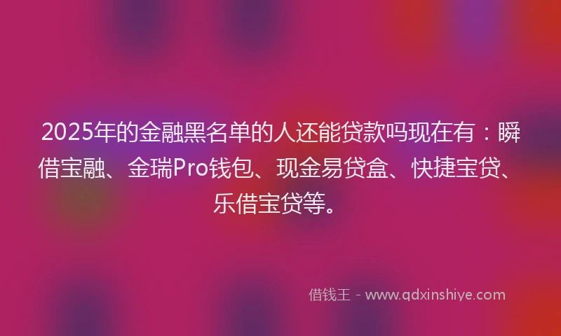 2025年的金融黑名单的人还能贷款吗现在有：瞬借宝融、金瑞Pro钱包、现金易贷盒、快捷宝贷、乐借宝贷等。