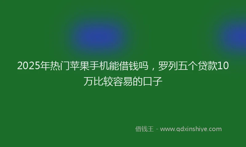 2025年热门苹果手机能借钱吗，罗列五个贷款10万比较容易的口子