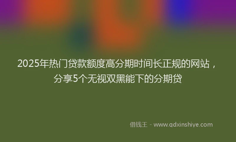 2025年热门贷款额度高分期时间长正规的网站,分享5个无视双黑能下的分期贷