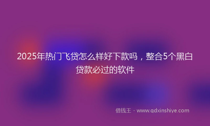 2025年热门飞贷怎么样好下款吗，整合5个黑白贷款必过的软件