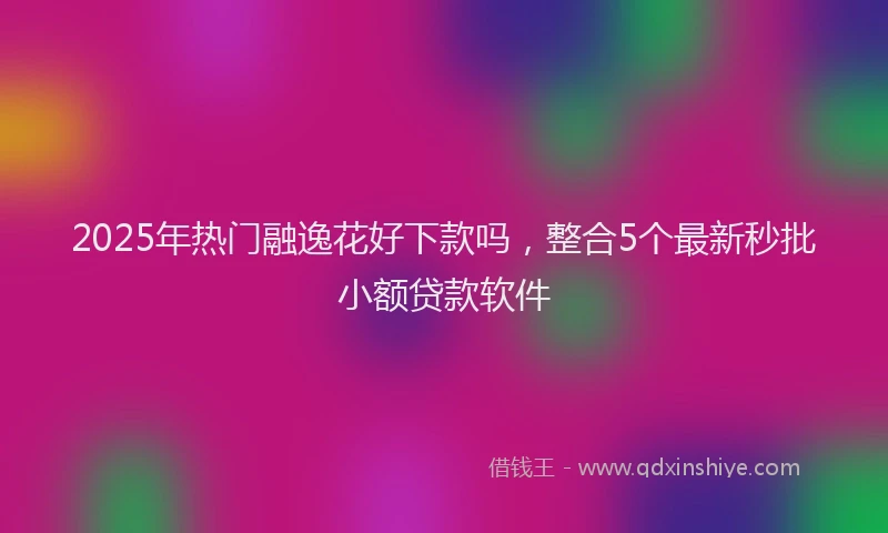 2025年热门融逸花好下款吗,整合5个最新秒批小额贷款软件