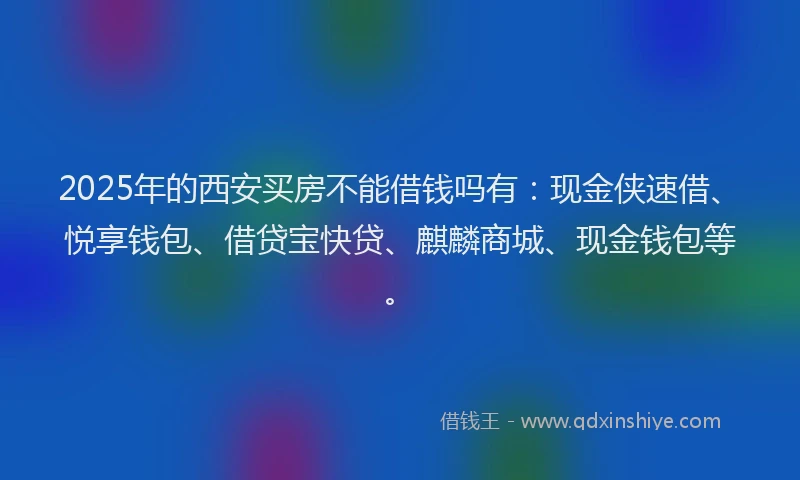 2025年的西安买房不能借钱吗有：现金侠速借、悦享钱包、借贷宝快贷、麒麟商城、现金钱包等。