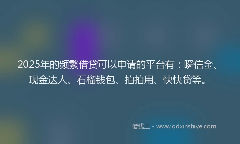 2025年的频繁借贷可以申请的平台有：瞬信金、现金达人、石榴钱包、拍拍用、快快贷等。