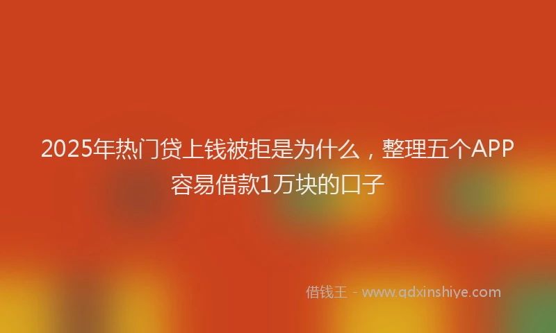 2025年热门贷上钱被拒是为什么，整理五个APP容易借款1万块的口子