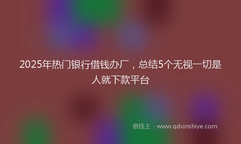 2025年热门银行借钱办厂,总结5个无视一切是人就下款平台