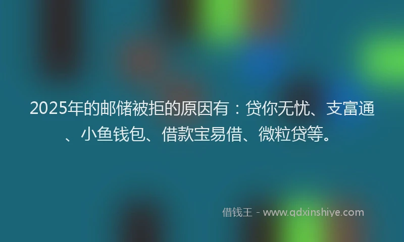 2025年的邮储被拒的原因有：贷你无忧、支富通、小鱼钱包、借款宝易借、微粒贷等。